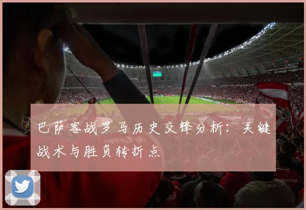 巴萨客战罗马历史交锋分析：关键战术与胜负转折点