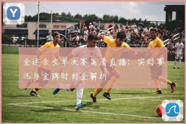 全运会女单决赛高清直播：实时赛况与金牌时刻全解析