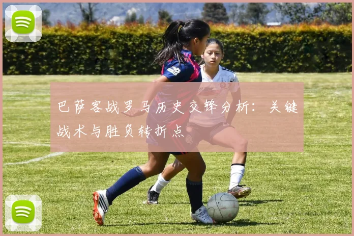 巴萨客战罗马历史交锋分析:关键战术与胜负转折点